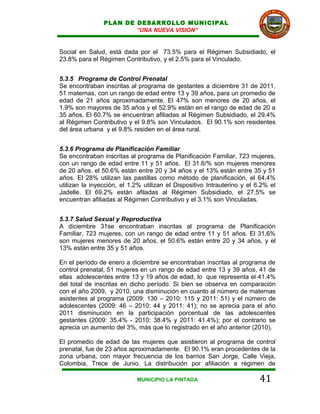 PLAN DE DESARROLLO MUNICIPAL
                        “UNA NUEVA VISION”


Social en Salud, está dada por el 73.5% para el Régimen Subsidiado, el
23.8% para el Régimen Contributivo, y el 2.5% para el Vinculado.


5.3.5 Programa de Control Prenatal
Se encontraban inscritas al programa de gestantes a diciembre 31 de 2011,
51 maternas, con un rango de edad entre 13 y 39 años, para un promedio de
edad de 21 años aproximadamente. El 47% son menores de 20 años, el
1.9% son mayores de 35 años y el 52.9% están en el rango de edad de 20 a
35 años. El 60.7% se encuentran afiliadas al Régimen Subsidiado, el 29.4%
al Régimen Contributivo y el 9.8% son Vinculados. El 90.1% son residentes
del área urbana y el 9.8% residen en el área rural.


5.3.6 Programa de Planificación Familiar
Se encontraban inscritas al programa de Planificación Familiar, 723 mujeres,
con un rango de edad entre 11 y 51 años. El 31.6/% son mujeres menores
de 20 años, el 50.6% están entre 20 y 34 años y el 13% están entre 35 y 51
años. El 28% utilizan las pastillas como método de planificación, el 64.4%
utilizan la inyección, el 1.2% utilizan el Dispositivo Intrauterino y el 6.2% el
Jadelle. El 69.2% están afiladas al Régimen Subsidiado, el 27.5% se
encuentran afiliadas al Régimen Contributivo y el 3.1% son Vinculadas.


5.3.7 Salud Sexual y Reproductiva
A diciembre 31se encontraban inscritas al programa de Planificación
Familiar, 723 mujeres, con un rango de edad entre 11 y 51 años. El 31.6%
son mujeres menores de 20 años, el 50.6% están entre 20 y 34 años, y el
13% están entre 35 y 51 años.

En el período de enero a diciembre se encontraban inscritas al programa de
control prenatal, 51 mujeres en un rango de edad entre 13 y 39 años, 41 de
ellas adolescentes entre 13 y 19 años de edad, lo que representa el 41.4%
del total de inscritas en dicho período. Si bien se observa en comparación
con el año 2009, y 2010, una disminución en cuanto al número de maternas
asistentes al programa (2009: 130 – 2010: 115 y 2011: 51) y el número de
adolescentes (2009: 46 – 2010: 44 y 2011: 41); no se aprecia para el año
2011 disminución en la participación porcentual de las adolescentes
gestantes (2009: 35.4% - 2010: 38.4% y 2011: 41.4%); por el contrario se
aprecia un aumento del 3%, más que lo registrado en el año anterior (2010).

El promedio de edad de las mujeres que asistieron al programa de control
prenatal, fue de 23 años aproximadamente. El 90.1% eran procedentes de la
zona urbana, con mayor frecuencia de los barrios San Jorge, Calle Vieja,
Colombia, Trece de Junio. La distribución por afiliación a régimen de

                            MUNICIPIO LA PINTADA                          41
 