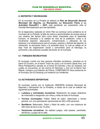 PLAN DE DESARROLLO MUNICIPAL
                        “UNA NUEVA VISION”


6. DEPORTES Y RECREACION

En el municipio de La Pintada se elaboró el Plan de Desarrollo Decenal
Municipal del Deporte, La Recreación, La Educación Física y La
Actividad Física2011 – 2021, está pendiente por presentarlo ante el
Concejo Municipal para que sea aprobado.

En el diagnostico realizado en dicho Plan se concluyó como problema en el
municipio de La Pintada, la falta de cultura y oportunidades de acceso para el
uso creativo del tiempo libre como factor importante para el desarrollo
humano, el bienestar y la calidad de vida de la población, unido a la
insuficiente dotación, adecuación, mantenimiento y utilización de los
espacios y la infraestructura para el acceso, práctica y disfrute del deporte, la
recreación, la educación física y la actividad física, lo cual se refleja en el
bajo nivel de organización social y comunitaria para el liderazgo, la
promoción y las prácticas sociales del sector en el municipio.


6.1 PARQUES RECREATIVOS

El municipio cuenta con tres parques infantiles recreativos, ubicados en el
barrio El Crucero, en el barrio Trece de Junio y en el barrio Santa Ana; una
Placa Polideportiva ubicada en el barrio El Carmelo y dos (2) Coliseos, los
cuales se encuentran en los barrios El Kilómetro y otro por el Barrio San
Miguel, contiguo a la Estación de Policía. COMFENALCO hace presencia en
el municipio con El Camping y la Hostería Los Farallones.


6.2 ACTIVIDADES DEPORTIVAS

El municipio cuenta con la Institución INDERPIN (Instituto Municipal de
Deportes y Recreación de La Pintada), a través de la cual se realizan las
siguientes actividades:
•   Ludoteca y actividades recreativas: Realización de juegos didácticos
    de motricidad e integración con niños y niñas de todo el municipio.
•   Torneos municipales: Fútbol, fútbol de salón, baloncesto y torneo
    gremial, con una participación aproximada de 350 a 400 personas.
•   Semilleros: Baloncesto, fútbol y fútbol de salón, con una cobertura de
    300 niños de los 6 a los 14 años.
•   Vacaciones recreativas: Se realizan juegos, ciclo paseos, caminatas,
    aérobicos y juegos de la calle.

                             MUNICIPIO LA PINTADA                          45
 