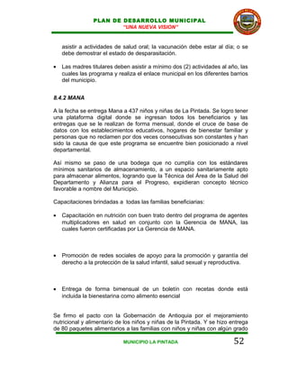 PLAN DE DESARROLLO MUNICIPAL
                        “UNA NUEVA VISION”


    asistir a actividades de salud oral; la vacunación debe estar al día; o se
    debe demostrar el estado de desparasitación.

•   Las madres titulares deben asistir a mínimo dos (2) actividades al año, las
    cuales las programa y realiza el enlace municipal en los diferentes barrios
    del municipio.


8.4.2 MANA

A la fecha se entrega Mana a 437 niños y niñas de La Pintada. Se logro tener
una plataforma digital donde se ingresan todos los beneficiarios y las
entregas que se le realizan de forma mensual, donde el cruce de base de
datos con los establecimientos educativos, hogares de bienestar familiar y
personas que no reclamen por dos veces consecutivas son constantes y han
sido la causa de que este programa se encuentre bien posicionado a nivel
departamental.

Así mismo se paso de una bodega que no cumplía con los estándares
mínimos sanitarios de almacenamiento, a un espacio sanitariamente apto
para almacenar alimentos, logrando que la Técnica del Área de la Salud del
Departamento y Alianza para el Progreso, expidieran concepto técnico
favorable a nombre del Municipio.

Capacitaciones brindadas a todas las familias beneficiarias:

•   Capacitación en nutrición con buen trato dentro del programa de agentes
    multiplicadores en salud en conjunto con la Gerencia de MANA, las
    cuales fueron certificadas por La Gerencia de MANA.



•   Promoción de redes sociales de apoyo para la promoción y garantía del
    derecho a la protección de la salud infantil, salud sexual y reproductiva.



•   Entrega de forma bimensual de un boletín con recetas donde está
    incluida la bienestarina como alimento esencial


Se firmo el pacto con la Gobernación de Antioquia por el mejoramiento
nutricional y alimentario de los niños y niñas de la Pintada. Y se hizo entrega
de 80 paquetes alimentarios a las familias con niños y niñas con algún grado

                            MUNICIPIO LA PINTADA                         52
 