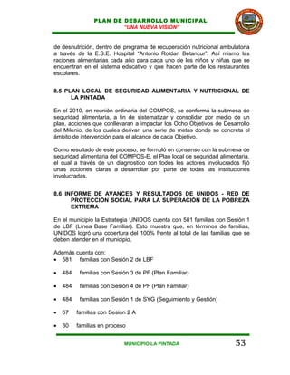 PLAN DE DESARROLLO MUNICIPAL
                        “UNA NUEVA VISION”


de desnutrición, dentro del programa de recuperación nutricional ambulatoria
a través de la E.S.E. Hospital “Antonio Roldan Betancur”. Así mismo las
raciones alimentarias cada año para cada uno de los niños y niñas que se
encuentran en el sistema educativo y que hacen parte de los restaurantes
escolares.


8.5 PLAN LOCAL DE SEGURIDAD ALIMENTARIA Y NUTRICIONAL DE
      LA PINTADA

En el 2010, en reunión ordinaria del COMPOS, se conformó la submesa de
seguridad alimentaria, a fin de sistematizar y consolidar por medio de un
plan, acciones que conllevaran a impactar los Ocho Objetivos de Desarrollo
del Milenio, de los cuales derivan una serie de metas donde se concreta el
ámbito de intervención para el alcance de cada Objetivo.

Como resultado de este proceso, se formuló en consenso con la submesa de
seguridad alimentaria del COMPOS-E, el Plan local de seguridad alimentaria,
el cual a través de un diagnostico con todos los actores involucrados fijó
unas acciones claras a desarrollar por parte de todas las instituciones
involucradas.


8.6 INFORME DE AVANCES Y RESULTADOS DE UNIDOS - RED DE
      PROTECCIÓN SOCIAL PARA LA SUPERACIÓN DE LA POBREZA
      EXTREMA

En el municipio la Estrategia UNIDOS cuenta con 581 familias con Sesión 1
de LBF (Línea Base Familiar). Esto muestra que, en términos de familias,
UNIDOS logró una cobertura del 100% frente al total de las familias que se
deben atender en el municipio.

Además cuenta con:
• 581 familias con Sesión 2 de LBF

•   484    familias con Sesión 3 de PF (Plan Familiar)

•   484    familias con Sesión 4 de PF (Plan Familiar)

•   484    familias con Sesión 1 de SYG (Seguimiento y Gestión)

•   67    familias con Sesión 2 A

•   30    familias en proceso


                            MUNICIPIO LA PINTADA                      53
 