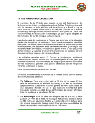 PLAN DE DESARROLLO MUNICIPAL
                           “UNA NUEVA VISION”




10. VIAS Y MEDIOS DE COMUNICACIÓN

El municipio de La Pintada está ubicado al sur del departamento de
Antioquia, en los límites con el departamento de Caldas. Anteriormente era el
sitio de transferencia entre el Ferrocarril de Antioquia y el Pacífico; hoy se
ubica sobre un corredor vial de norte a sur del país (a través de la troncal
occidental) y será eje de comunicación entre el futuro puerto de Urabá y el
océano Pacífico. Su localización es estratégica ya que es paso obligado de
los municipios del sur de Antioquia y el sur del país.

La estructura vial del municipio de la Pintada está soportada en la utilización
de las vías de carácter nacional como corredores de transporte y movilidad
principales, los demás corredores viales de carácter local son de muy pobres
especificaciones, con secciones entre paramentos mínimos y sin ningún tipo
de continuidad o articulación, condicionando por tal motivo la libre circulación
de los vehículos y haciendo prácticamente inexistentes los espacios para el
desplazamiento de peatones de manera exclusiva.

Las unidades cerradas como El Crucero y Montenegro, resolvieron
internamente su sistema vial con vías de buenas especificaciones, pero que
atienden únicamente sus necesidades, se integran puntualmente al sistema
de vías nacionales y generan unos grandes obstáculos para la integración
vial entre sectores de la ciudad.
Fuente: Documento de Revisión y Ajuste del PBOT, año 2009.


En cuanto a vías terciarias el municipio de la Pintada cuenta con dos tramos
de vías municipales, ellas son:

•   Vía Poblanco: Tiene una longitud total de 2.0 Km, de los cuales 1.5 Km
    tiene la denominación de terciaria (municipal) y 0.5 Km es secundaria
    (departamental). El estado de la vía en general es malo, pues carece de
    una estructura definida de vía lo que ocasiona incomodidad para
    transitarla; tiene la necesidad de una conformación de banca y afirmado.
    Esta vía conduce a la parcelación Túnez.

•   Vía Montenegro: Esta vía tiene una longitud total de 6.0 Km, y hace
    parte en un 100% de la malla vial municipal. Actualmente existe un tramo
    de 150 metros en pavimento flexible, y el resto está a nivel de base pero
    sin ninguna intervención (estado malo). Esta vía tiene necesidades de
    obras transversales, conformación de banca y afirmado.


                                  MUNICIPIO LA PINTADA                    57
 