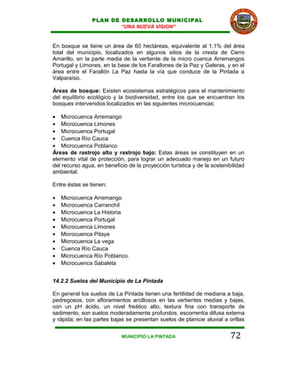 PLAN DE DESARROLLO MUNICIPAL
                        “UNA NUEVA VISION”


En bosque se tiene un área de 60 hectáreas, equivalente al 1.1% del área
total del municipio, localizados en algunos sitios de la cresta de Cerro
Amarillo, en la parte media de la vertiente de la micro cuenca Arremangos
Portugal y Limones, en la base de los Farallones de la Paz y Galeras, y en el
área entre el Farallón La Paz hasta la vía que conduce de la Pintada a
Valparaíso.

Áreas de bosque: Existen ecosistemas estratégicos para el mantenimiento
del equilibrio ecológico y la biodiversidad, entre los que se encuentran los
bosques intervenidos localizados en las siguientes microcuencas:

• Microcuenca Arremango
• Microcuenca Limones
• Microcuenca Portugal
• Cuenca Río Cauca
• Microcuenca Poblanco
Áreas de rastrojo alto y rastrojo bajo: Estas áreas se constituyen en un
elemento vital de protección, para lograr un adecuado manejo en un futuro
del recurso agua, en beneficio de la proyección turística y de la sostenibilidad
ambiental.

Entre éstas se tienen:

•   Microcuenca Arremango
•   Microcuenca Carranchil
•   Microcuenca La Historia
•   Microcuenca Portugal
•   Microcuenca Limones
•   Microcuenca Pitaya
•   Microcuenca La vega
•   Cuenca Río Cauca
•   Microcuenca Río Poblanco.
•   Microcuenca Sabaleta


14.2.2 Suelos del Municipio de La Pintada

En general los suelos de La Pintada tienen una fertilidad de mediana a baja,
pedregosos, con afloramientos arcillosos en las vertientes medias y bajas,
con un pH ácido, un nivel freático alto, textura fina con transporte de
sedimento, son suelos moderadamente profundos, escorrentía difusa externa
y rápida; en las partes bajas se presentan suelos de planicie aluvial a orillas


                            MUNICIPIO LA PINTADA                          72
 