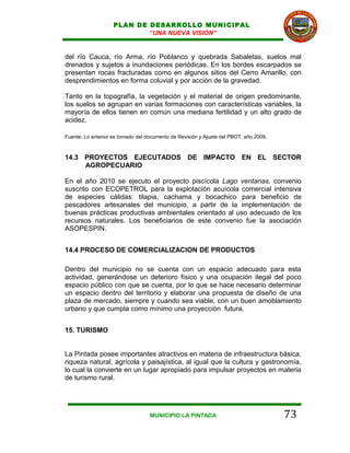 PLAN DE DESARROLLO MUNICIPAL
                            “UNA NUEVA VISION”


del río Cauca, río Arma, río Poblanco y quebrada Sabaletas, suelos mal
drenados y sujetos a inundaciones periódicas. En los bordes escarpados se
presentan rocas fracturadas como en algunos sitios del Cerro Amarillo, con
desprendimientos en forma coluvial y por acción de la gravedad.

Tanto en la topografía, la vegetación y el material de origen predominante,
los suelos se agrupan en varias formaciones con características variables, la
mayoría de ellos tienen en común una mediana fertilidad y un alto grado de
acidez.

Fuente: Lo anterior es tomado del documento de Revisión y Ajuste del PBOT, año 2009.



14.3 PROYECTOS EJECUTADOS DE IMPACTO EN EL SECTOR
     AGROPECUARIO

En el año 2010 se ejecuto el proyecto piscícola Lago ventanas, convenio
suscrito con ECOPETROL para la explotación acuícola comercial intensiva
de especies cálidas: tilapia, cachama y bocachico para beneficio de
pescadores artesanales del municipio, a partir de la implementación de
buenas prácticas productivas ambientales orientado al uso adecuado de los
recursos naturales. Los beneficiarios de este convenio fue la asociación
ASOPESPIN.


14.4 PROCESO DE COMERCIALIZACION DE PRODUCTOS

Dentro del municipio no se cuenta con un espacio adecuado para esta
actividad, generándose un deterioro físico y una ocupación ilegal del poco
espacio público con que se cuenta, por lo que se hace necesario determinar
un espacio dentro del territorio y elaborar una propuesta de diseño de una
plaza de mercado, siempre y cuando sea viable, con un buen amoblamiento
urbano y que cumpla como mínimo una proyección futura.


15. TURISMO


La Pintada posee importantes atractivos en materia de infraestructura básica,
riqueza natural, agrícola y paisajística, al igual que la cultura y gastronomía,
lo cual la convierte en un lugar apropiado para impulsar proyectos en materia
de turismo rural.




                                   MUNICIPIO LA PINTADA                                73
 