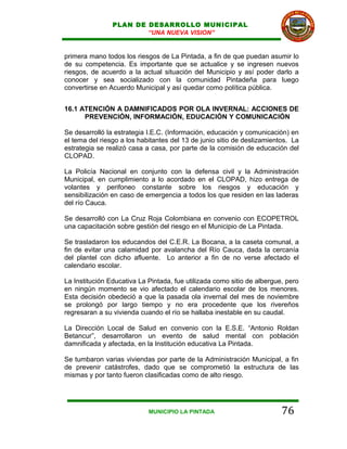 PLAN DE DESARROLLO MUNICIPAL
                        “UNA NUEVA VISION”


primera mano todos los riesgos de La Pintada, a fin de que puedan asumir lo
de su competencia. Es importante que se actualice y se ingresen nuevos
riesgos, de acuerdo a la actual situación del Municipio y así poder darlo a
conocer y sea socializado con la comunidad Pintadeña para luego
convertirse en Acuerdo Municipal y así quedar como política pública.


16.1 ATENCIÓN A DAMNIFICADOS POR OLA INVERNAL: ACCIONES DE
      PREVENCIÓN, INFORMACIÓN, EDUCACIÓN Y COMUNICACIÓN

Se desarrolló la estrategia I.E.C. (Información, educación y comunicación) en
el tema del riesgo a los habitantes del 13 de junio sitio de deslizamientos. La
estrategia se realizó casa a casa, por parte de la comisión de educación del
CLOPAD.

La Policía Nacional en conjunto con la defensa civil y la Administración
Municipal, en cumplimiento a lo acordado en el CLOPAD, hizo entrega de
volantes y perifoneo constante sobre los riesgos y educación y
sensibilización en caso de emergencia a todos los que residen en las laderas
del río Cauca.

Se desarrolló con La Cruz Roja Colombiana en convenio con ECOPETROL
una capacitación sobre gestión del riesgo en el Municipio de La Pintada.

Se trasladaron los educandos del C.E.R. La Bocana, a la caseta comunal, a
fin de evitar una calamidad por avalancha del Río Cauca, dada la cercanía
del plantel con dicho afluente. Lo anterior a fin de no verse afectado el
calendario escolar.

La Institución Educativa La Pintada, fue utilizada como sitio de albergue, pero
en ningún momento se vio afectado el calendario escolar de los menores.
Esta decisión obedeció a que la pasada ola invernal del mes de noviembre
se prolongó por largo tiempo y no era procedente que los rivereños
regresaran a su vivienda cuando el río se hallaba inestable en su caudal.

La Dirección Local de Salud en convenio con la E.S.E. “Antonio Roldan
Betancur”, desarrollaron un evento de salud mental con población
damnificada y afectada, en la Institución educativa La Pintada.

Se tumbaron varias viviendas por parte de la Administración Municipal, a fin
de prevenir catástrofes, dado que se comprometió la estructura de las
mismas y por tanto fueron clasificadas como de alto riesgo.




                            MUNICIPIO LA PINTADA                         76
 