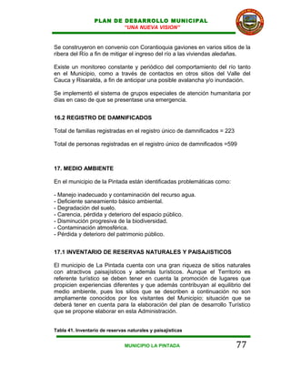 PLAN DE DESARROLLO MUNICIPAL
                          “UNA NUEVA VISION”


Se construyeron en convenio con Corantioquia gaviones en varios sitios de la
ribera del Río a fin de mitigar el ingreso del río a las viviendas aledañas.

Existe un monitoreo constante y periódico del comportamiento del río tanto
en el Municipio, como a través de contactos en otros sitios del Valle del
Cauca y Risaralda, a fin de anticipar una posible avalancha y/o inundación.

Se implementó el sistema de grupos especiales de atención humanitaria por
días en caso de que se presentase una emergencia.


16.2 REGISTRO DE DAMNIFICADOS

Total de familias registradas en el registro único de damnificados = 223

Total de personas registradas en el registro único de damnificados =599



17. MEDIO AMBIENTE

En el municipio de la Pintada están identificadas problemáticas como:

- Manejo inadecuado y contaminación del recurso agua.
- Deficiente saneamiento básico ambiental.
- Degradación del suelo.
- Carencia, pérdida y deterioro del espacio público.
- Disminución progresiva de la biodiversidad.
- Contaminación atmosférica.
- Pérdida y deterioro del patrimonio público.


17.1 INVENTARIO DE RESERVAS NATURALES Y PAISAJISTICOS

El municipio de La Pintada cuenta con una gran riqueza de sitios naturales
con atractivos paisajísticos y además turísticos. Aunque el Territorio es
referente turístico se deben tener en cuenta la promoción de lugares que
propicien experiencias diferentes y que además contribuyan al equilibrio del
medio ambiente, pues los sitios que se describen a continuación no son
ampliamente conocidos por los visitantes del Municipio; situación que se
deberá tener en cuenta para la elaboración del plan de desarrollo Turístico
que se propone elaborar en esta Administración.


Tabla 41. Inventario de reservas naturales y paisajísticas


                               MUNICIPIO LA PINTADA                        77
 