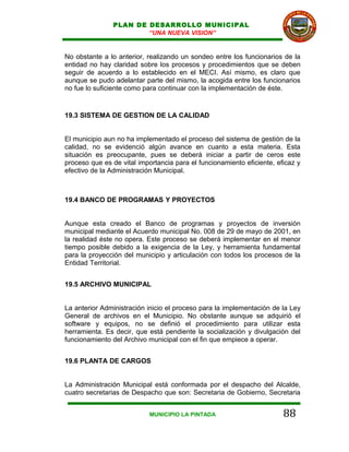 PLAN DE DESARROLLO MUNICIPAL
                        “UNA NUEVA VISION”


No obstante a lo anterior, realizando un sondeo entre los funcionarios de la
entidad no hay claridad sobre los procesos y procedimientos que se deben
seguir de acuerdo a lo establecido en el MECI. Así mismo, es claro que
aunque se pudo adelantar parte del mismo, la acogida entre los funcionarios
no fue lo suficiente como para continuar con la implementación de éste.


19.3 SISTEMA DE GESTION DE LA CALIDAD


El municipio aun no ha implementado el proceso del sistema de gestión de la
calidad, no se evidenció algún avance en cuanto a esta materia. Esta
situación es preocupante, pues se deberá iniciar a partir de ceros este
proceso que es de vital importancia para el funcionamiento eficiente, eficaz y
efectivo de la Administración Municipal.



19.4 BANCO DE PROGRAMAS Y PROYECTOS


Aunque esta creado el Banco de programas y proyectos de inversión
municipal mediante el Acuerdo municipal No. 008 de 29 de mayo de 2001, en
la realidad éste no opera. Este proceso se deberá implementar en el menor
tiempo posible debido a la exigencia de la Ley, y herramienta fundamental
para la proyección del municipio y articulación con todos los procesos de la
Entidad Territorial.


19.5 ARCHIVO MUNICIPAL


La anterior Administración inicio el proceso para la implementación de la Ley
General de archivos en el Municipio. No obstante aunque se adquirió el
software y equipos, no se definió el procedimiento para utilizar esta
herramienta. Es decir, que está pendiente la socialización y divulgación del
funcionamiento del Archivo municipal con el fin que empiece a operar.


19.6 PLANTA DE CARGOS


La Administración Municipal está conformada por el despacho del Alcalde,
cuatro secretarias de Despacho que son: Secretaria de Gobierno, Secretaria


                            MUNICIPIO LA PINTADA                        88
 