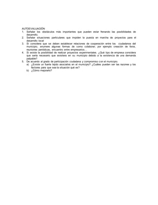 AUTOEVALUACIÓN
1. Señalar los obstáculos más importantes que pueden estar frenando las posibilidades de
desarrollo.
2. Señalar situaciones particulares que impiden la puesta en marcha de proyectos para el
desarrollo local
3. Si considera que se deben establecer relaciones de cooperación entre los ciudadanos del
municipio, enumere algunas formas de como colaborar; por ejemplo creación de foros,
reuniones periódicas, encuentro entre empresarios…
4. Si existe la posibilidad de realizar proyectos experimentales. ¿Qué tipo de empresa considera
que sería necesario que existiera en su municipio debido a la existencia de una demanda
palpable?
5. De acuerdo al grado de participación ciudadana y compromiso con el municipio.
a) ¿Existe un fuerte tejido asociativo en el municipio? ¿Cuáles pueden ser las razones y los
factores para que sea la situación qué es?
b) ¿Cómo mejorarlo?
 
