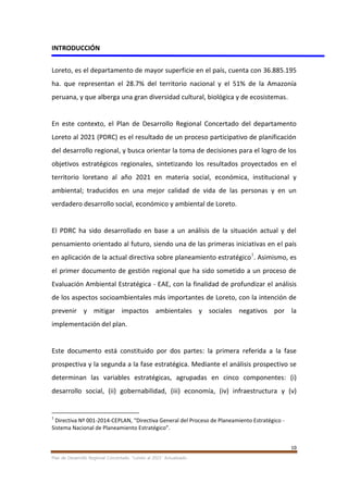 10
Plan de Desarrollo Regional Concertado. “Loreto al 2021” Actualizado
INTRODUCCIÓN
Loreto, es el departamento de mayor superficie en el país, cuenta con 36.885.195
ha. que representan el 28.7% del territorio nacional y el 51% de la Amazonía
peruana, y que alberga una gran diversidad cultural, biológica y de ecosistemas.
En este contexto, el Plan de Desarrollo Regional Concertado del departamento
Loreto al 2021 (PDRC) es el resultado de un proceso participativo de planificación
del desarrollo regional, y busca orientar la toma de decisiones para el logro de los
objetivos estratégicos regionales, sintetizando los resultados proyectados en el
territorio loretano al año 2021 en materia social, económica, institucional y
ambiental; traducidos en una mejor calidad de vida de las personas y en un
verdadero desarrollo social, económico y ambiental de Loreto.
El PDRC ha sido desarrollado en base a un análisis de la situación actual y del
pensamiento orientado al futuro, siendo una de las primeras iniciativas en el país
en aplicación de la actual directiva sobre planeamiento estratégico1
. Asimismo, es
el primer documento de gestión regional que ha sido sometido a un proceso de
Evaluación Ambiental Estratégica - EAE, con la finalidad de profundizar el análisis
de los aspectos socioambientales más importantes de Loreto, con la intención de
prevenir y mitigar impactos ambientales y sociales negativos por la
implementación del plan.
Este documento está constituido por dos partes: la primera referida a la fase
prospectiva y la segunda a la fase estratégica. Mediante el análisis prospectivo se
determinan las variables estratégicas, agrupadas en cinco componentes: (i)
desarrollo social, (ii) gobernabilidad, (iii) economía, (iv) infraestructura y (v)
1
Directiva Nº 001-2014-CEPLAN, “Directiva General del Proceso de Planeamiento Estratégico -
Sistema Nacional de Planeamiento Estratégico”.
 