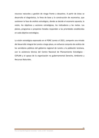 11
Plan de Desarrollo Regional Concertado. “Loreto al 2021” Actualizado
recursos naturales y gestión de riesgo frente a desastres. A partir de éstas se
desarrolla el diagnóstico, la línea de base y la construcción de escenarios, que
sostienen la fase de análisis estratégico, donde se decide el escenario apuesta, la
visión, los objetivos y acciones estratégicas, los indicadores y las metas. Los
planes, programas o proyectos listados responden a las prioridades establecidas
en cada objetivo estratégico.
La visión estratégica expresada en el PDRC Loreto al 2021, comparte una mirada
del desarrollo integral de Loreto a largo plazo, en esfuerzo conjunto de análisis de
los servidores públicos del gobierno regional de Loreto y la población loretana,
con la asistencia técnica del Centro Nacional de Planeamiento Estratégico -
CEPLAN y el apoyo de la organización no gubernamental Derecho, Ambiente y
Recursos Naturales.
 
