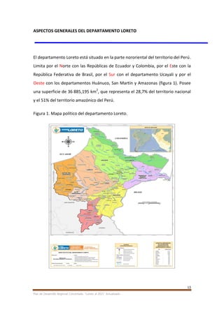13
Plan de Desarrollo Regional Concertado. “Loreto al 2021” Actualizado
ASPECTOS GENERALES DEL DEPARTAMENTO LORETO
El departamento Loreto está situado en la parte nororiental del territorio del Perú.
Limita por el Norte con las Repúblicas de Ecuador y Colombia, por el Este con la
República Federativa de Brasil, por el Sur con el departamento Ucayali y por el
Oeste con los departamentos Huánuco, San Martín y Amazonas (figura 1). Posee
una superficie de 36 885,195 km2
, que representa el 28,7% del territorio nacional
y el 51% del territorio amazónico del Perú.
Figura 1. Mapa político del departamento Loreto.
 