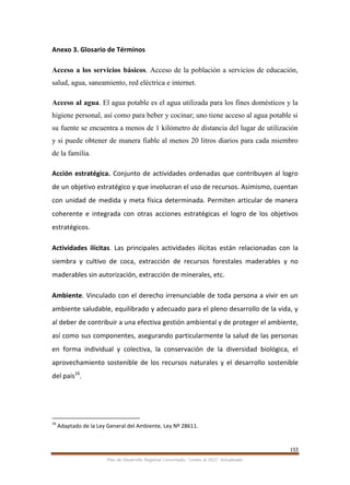 153
Plan de Desarrollo Regional Concertado. “Loreto al 2021” Actualizado
Anexo 3. Glosario de Términos
Acceso a los servicios básicos. Acceso de la población a servicios de educación,
salud, agua, saneamiento, red eléctrica e internet.
Acceso al agua. El agua potable es el agua utilizada para los fines domésticos y la
higiene personal, así como para beber y cocinar; uno tiene acceso al agua potable si
su fuente se encuentra a menos de 1 kilómetro de distancia del lugar de utilización
y si puede obtener de manera fiable al menos 20 litros diarios para cada miembro
de la familia.
Acción estratégica. Conjunto de actividades ordenadas que contribuyen al logro
de un objetivo estratégico y que involucran el uso de recursos. Asimismo, cuentan
con unidad de medida y meta física determinada. Permiten articular de manera
coherente e integrada con otras acciones estratégicas el logro de los objetivos
estratégicos.
Actividades ilícitas. Las principales actividades ilícitas están relacionadas con la
siembra y cultivo de coca, extracción de recursos forestales maderables y no
maderables sin autorización, extracción de minerales, etc.
Ambiente. Vinculado con el derecho irrenunciable de toda persona a vivir en un
ambiente saludable, equilibrado y adecuado para el pleno desarrollo de la vida, y
al deber de contribuir a una efectiva gestión ambiental y de proteger el ambiente,
así como sus componentes, asegurando particularmente la salud de las personas
en forma individual y colectiva, la conservación de la diversidad biológica, el
aprovechamiento sostenible de los recursos naturales y el desarrollo sostenible
del país16
.
16
Adaptado de la Ley General del Ambiente, Ley Nº 28611.
 