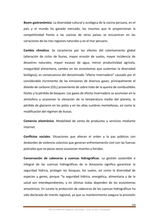 154
Plan de Desarrollo Regional Concertado. “Loreto al 2021” Actualizado
Boom gastronómico. La diversidad cultural y ecológica de la cocina peruana, en el
país y el mundo ha ganado mercado; los insumos que le proporcionan la
competitividad frente a las cocinas de otros países se encuentran en las
variaciones de las tres regiones naturales y en el mar peruano.
Cambio climático. Se caracteriza por los efectos del calentamiento global
(alteración de ciclos de lluvias, mayor erosión de suelos, mayor incidencia de
desastres naturales, mayor escasez de agua, menor productividad agrícola,
inseguridad alimentaria, cambio en los ecosistemas que sustentan la diversidad
biológica), es consecuencia del denominado “efecto invernadero” causado por el
considerable incremento de las emisiones de diversos gases, principalmente el
dióxido de carbono (CO2) proveniente de sobre todo de la quema de combustibles
fósiles y la pérdida de bosques. Los gases de efecto invernadero se acumulan en la
atmósfera y ocasionan la elevación de la temperatura media del planeta, la
pérdida de glaciares en los polos y en las altas cumbres montañosas, así como la
modificación del régimen de lluvias.
Comercio electrónico. Modalidad de venta de productos y servicios mediante
internet.
Conflictos sociales. Situaciones que alteran el orden y la paz públicos con
desbordes de violencia colectiva que generan enfrentamiento civil con las fuerzas
policiales que no pocas veces ocasionan muertes y heridos.
Conservación de cabeceras y cuencas hidrográficas. La gestión sostenible e
integral de las cuencas hidrográficas de la Amazonía significa garantizar la
seguridad hídrica, proteger los bosques, los suelos, así como la diversidad de
especies y genes, porque “la seguridad hídrica, energética, alimentaria y de la
salud son interdependientes, y en últimas todas dependen de los ecosistemas
amazónicos. En Loreto la protección de cabeceras de las cuencas hidrográficas ha
sido declarada de interés regional, ya que su mantenimiento asegura la provisión
 