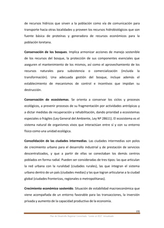 155
Plan de Desarrollo Regional Concertado. “Loreto al 2021” Actualizado
de recursos hídricos que sirven a la población como vía de comunicación para
transporte hacia otras localidades y proveen los recursos hidrobiológicos que son
fuente básica de proteínas y generadora de recursos económicos para la
población loretana.
Conservación de los bosques. Implica armonizar acciones de manejo sostenible
de los recursos del bosque, la protección de sus componentes esenciales que
aseguren el mantenimiento de los mismos, así como el aprovechamiento de los
recursos naturales para subsistencia o comercialización (incluida la
transformación). Una adecuada gestión del bosque, incluye además el
establecimiento de mecanismos de control e incentivos que impidan su
destrucción.
Conservación de ecosistemas. Se orienta a conservar los ciclos y procesos
ecológicos, a prevenir procesos de su fragmentación por actividades antrópicas y
a dictar medidas de recuperación y rehabilitación, dando prioridad a ecosistemas
especiales o frágiles (Ley General del Ambiente, Ley Nº 28611). El ecosistema es el
sistema natural de organismos vivos que interactúan entre sí y con su entorno
físico como una unidad ecológica.
Consolidación de las ciudades intermedias. Las ciudades intermedias son polos
de crecimiento urbano para el desarrollo industrial y de prestación de servicios
descentralizados, y que a partir de ellas se conectaban los demás centros
poblados en forma radial. Pueden ser consideradas de tres tipos: las que articulan
la red urbana con la ruralidad (ciudades rurales), las que integran el sistema
urbano dentro de un país (ciudades medias) y las que logran articularse a la ciudad
global (ciudades fronterizas, regionales o metropolitanas).
Crecimiento económico sostenido. Situación de estabilidad macroeconómica que
viene acompañada de un entorno favorable para las transacciones, la inversión
privada y aumento de la capacidad productiva de la economía.
 