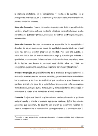 157
Plan de Desarrollo Regional Concertado. “Loreto al 2021” Actualizado
la vigilancia ciudadana, en la transparencia y rendición de cuentas, en el
presupuesto participativo, en la supervisión y evaluación del cumplimiento de los
planes y proyectos estatales.
Desarrollo fronterizo. Proceso necesario e impostergable de incorporación de las
fronteras al patrimonio del país, mediante iniciativas nacionales llevadas a cabo
por entidades públicas y privadas, orientadas a objetivos y estrategias integrales
de desarrollo.
Desarrollo humano. Proceso permanente de expansión de las capacidades y
derechos de las personas, en un marco de igualdad de oportunidades en el cual
todas las personas pueden progresar en libertad. Para que ello suceda, es
necesario contar con un marco institucional, legal y cultural que fomente la
igualdad de oportunidades. Sobre esta base, el desarrollo viene a ser el uso pleno
de la libertad que tienen las personas para decidir sobre sus vidas, sus
ocupaciones, su consumo, su cultura, y en general para lograr vidas plenas17
.
Diversidad biológica. El aprovechamiento de la diversidad biológica considera la
utilización económica de los recursos naturales, garantizando la sostenibilidad de
los ecosistemas y servicios ecosistémicos que permiten la gran diversidad de
plantas y animales. La clave de la sostenibilidad se encuentra en la conservación
de los bosques, del agua dulce, de los suelos y de los ecosistemas amazónicos, lo
cual incluye el uso de estos recursos de manera sostenible.
Economía. Conjunto de directrices y lineamientos mediante los cuales el gobierno
regional regula y orienta el proceso económico regional, define los criterios
generales que sustentan, de acuerdo con el plan de desarrollo regional, los
ámbitos fundamentales e instrumentos correspondientes a la vinculación con la
17
Gonzales E. 2003. El desarrollo humano en el espacio. En Descentralización para el desarrollo
humano en el Perú.
 
