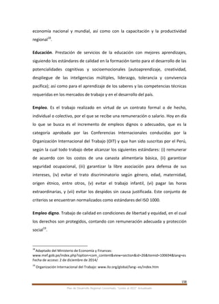 158
Plan de Desarrollo Regional Concertado. “Loreto al 2021” Actualizado
economía nacional y mundial, así como con la capacitación y la productividad
regional18
.
Educación. Prestación de servicios de la educación con mejores aprendizajes,
siguiendo los estándares de calidad en la formación tanto para el desarrollo de las
potencialidades cognitivas y socioemocionales (autoaprendizaje, creatividad,
despliegue de las inteligencias múltiples, liderazgo, tolerancia y convivencia
pacífica); así como para el aprendizaje de los saberes y las competencias técnicas
requeridas en los mercados de trabajo y en el desarrollo del país.
Empleo. Es el trabajo realizado en virtud de un contrato formal o de hecho,
individual o colectivo, por el que se recibe una remuneración o salario. Hoy en día
lo que se busca es el incremento de empleos dignos o adecuados, que es la
categoría aprobada por las Conferencias Internacionales conducidas por la
Organización Internacional del Trabajo (OIT) y que han sido suscritas por el Perú,
según la cual todo trabajo debe alcanzar los siguientes estándares: (i) remunerar
de acuerdo con los costos de una canasta alimentaria básica, (ii) garantizar
seguridad ocupacional, (iii) garantizar la libre asociación para defensa de sus
intereses, (iv) evitar el trato discriminatorio según género, edad, maternidad,
origen étnico, entre otros, (v) evitar el trabajo infantil, (vi) pagar las horas
extraordinarias, y (vii) evitar los despidos sin causa justificada. Este conjunto de
criterios se encuentran normalizados como estándares del ISO 1000.
Empleo digno. Trabajo de calidad en condiciones de libertad y equidad, en el cual
los derechos son protegidos, contando con remuneración adecuada y protección
social19
.
18
Adaptado del Ministerio de Economía y Finanzas:
www.mef.gob.pe/index.php?option=com_content&view=section&id=26&Itemid=100694&lang=es
Fecha de acceso: 2 de diciembre de 2014/
19
Organización Internacional del Trabajo: www.ilo.org/global/lang--es/index.htm
 