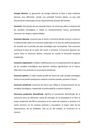 159
Plan de Desarrollo Regional Concertado. “Loreto al 2021” Actualizado
Energía eléctrica. La generación de energía eléctrica se lleva a cabo mediante
técnicas muy diferentes, siendo una actividad humana básica, ya que está
directamente relacionada con los requerimientos actuales del hombre.
Escenario. Descripción de una situación futura. Se construye sobre el conjunto de
las variables estratégicas y refleja su comportamiento futuro, permitiendo
reconocer los riesgos y oportunidades.
Escenario Apuesta. Escenario que el sector o territorio decide construir a futuro y
es determinado sobre los escenarios elaborados en la fase de análisis prospectivo
de acuerdo con el período del plan estratégico que corresponda. Este escenario
constituye la base de la visión del sector o territorio. El Escenario Apuesta nos
acerca hacia el escenario óptimo, teniendo en cuenta el horizonte temporal
establecido.
Escenario exploratorio. Posibles modificaciones en el comportamiento de algunas
de las variables estratégicas que generan cambios significativos en el futuro,
diferentes a los previstos en el escenario tendencial.
Escenario óptimo. El mejor estado posible de futuro de cada variable estratégica
frente al cual puede compararse cualquier situación pasada, presente o futura.
Escenario tendencial. Escenario de futuro que refleja el comportamiento de las
variables estratégicas, respetando la continuidad de su patrón histórico.
Estructura productiva diversificada. Significa el crecimiento diversificado de la
economía entre las diferentes ramas de actividad. En la actualidad en el Perú la
mayor proporción del PBI se encuentra en las ramas de comercio y servicios o el
sector terciario. En los sectores primario y secundario, el mayor valor de las
exportaciones, de las utilidades, más no así del empleo, se encuentra en la
minería.
 