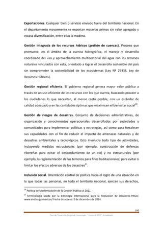 160
Plan de Desarrollo Regional Concertado. “Loreto al 2021” Actualizado
Exportaciones. Cualquier bien o servicio enviado fuera del territorio nacional. En
el departamento mayormente se exportan materias primas sin valor agregado y
escasa diversificación, entre ellas la madera.
Gestión integrada de los recursos hídricos (gestión de cuencas). Proceso que
promueve, en el ámbito de la cuenca hidrográfica, el manejo y desarrollo
coordinado del uso y aprovechamiento multisectorial del agua con los recursos
naturales vinculados con esta, orientado a lograr el desarrollo sostenible del país
sin comprometer la sostenibilidad de los ecosistemas (Ley Nº 29338, Ley de
Recursos Hídricos).
Gestión regional eficiente. El gobierno regional genera mayor valor público a
través de un uso eficiente de los recursos con los que cuenta, buscando proveer a
los ciudadanos lo que necesitan, al menor costo posible, con un estándar de
calidad adecuado y en las cantidades óptimas que maximicen el bienestar social20
.
Gestión de riesgos de desastres. Conjunto de decisiones administrativas, de
organización y conocimientos operacionales desarrollados por sociedades y
comunidades para implementar políticas y estrategias, así como para fortalecer
sus capacidades con el fin de reducir el impacto de amenazas naturales y de
desastres ambientales y tecnológicos. Esto involucra todo tipo de actividades,
incluyendo medidas estructurales (por ejemplo, construcción de defensas
ribereñas para evitar el desbordamiento de un río) y no estructurales (por
ejemplo, la reglamentación de los terrenos para fines habitacionales) para evitar o
limitar los efectos adversos de los desastres21
.
Inclusión social. Orientación central de política hacia el logro de una situación en
la que todas las personas, en todo el territorio nacional, ejerzan sus derechos,
20
Política de Modernización de la Gestión Pública al 2021.
21
Terminología usada por la Estrategia Internacional para la Reducción de Desastres-PNUD:
www.eird.org/americas/ Fecha de acceso: 2 de diciembre de 2014.
 