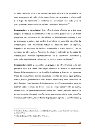 161
Plan de Desarrollo Regional Concertado. “Loreto al 2021” Actualizado
accedan a servicios públicos de calidad y estén en capacidad de aprovechar las
oportunidades que abre el crecimiento económico, de manera que el origen social
o el lugar de nacimiento o residencia no constituyan una traba para la
participación en la comunidad nacional en condiciones de igualdad22
.
Infraestructura y conectividad. Una infraestructura eficiente es crítica para
asegurar el efectivo funcionamiento de la economía, puesto que es un factor
importante para determinar la localización de las actividades económicas y el tipo
de actividades o sectores que pueden desarrollarse en un ámbito específico. La
infraestructura bien desarrollada reduce las distancias entre las regiones,
integrando los mercados nacionales y conectando, a costos menores, con los
mercados de otros países. Asimismo, la calidad y extensión de las redes de
infraestructura impactan significativamente en el crecimiento económico y
reducen las inequidades de los ingresos y la pobreza en muchas formas23
.
Infraestructura social y económica. Los proyectos de infraestructura social son
pequeñas obras que tienen como objeto contribuir a satisfacer las necesidades
básicas de la población rural en situación de pobreza, y financian las siguientes
líneas de intervención: centros educativos, puestos de salud, agua potable,
letrinas, trochas, puentes carrozables, puentes peatonales y redes secundarias de
electrificación. Entre las obras de infraestructura económica productiva a que se
destinan estos recursos, se tienen obras de riego, conservación de suelos,
reforestación, de apoyo a la comercialización y post cosecha, servicios (centros de
acopio, pequeñas plantas de transformación y producción, piscigranjas, pequeños
mercados, entre otros), lo que facilita la producción agraria, la transformación y
22
Ministerio de Desarrollo e Inclusión Social (2012). Una política para el desarrollo y la inclusión
social en el Perú.
23
Índice de Competitividad Global, 2012-2013, p. 5.
 
