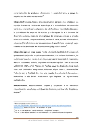 162
Plan de Desarrollo Regional Concertado. “Loreto al 2021” Actualizado
comercialización de productos alimentarios y agroindustriales, y apoya los
negocios rurales en forma sostenible24
.
Integración fronteriza. Proceso orgánico convenido por dos o más Estados en sus
espacios fronterizos colindantes. Contribuye a la sostenibilidad del desarrollo
fronterizo, entendido como el proceso de satisfacción de necesidades básicas de
la población en los espacios de frontera y su incorporación a la dinámica del
desarrollo nacional, mediante el despliegue de iniciativas públicas y privadas
orientadas hacia los campos económico, ambiental, social, cultural e institucional,
así como el fortalecimiento de las capacidades de gestión local y regional, según
criterios de sostenibilidad, desarrollo humano y seguridad nacional25
.
Integración regional entre países. Frente a la realidad del Estado transnacional,
que es detentado por los organismos multilaterales y las naciones dominantes, las
naciones de los países menos desarrollados, para ganar capacidad de negociación
frente a su inmenso poderío, organizan uniones entre países como el UNASUR,
MERCOSUR, IIRSA, APEC, Alianza del Pacífico, acuerdos bilaterales Perú-Brasil,
Perú-Chile, con miras a integrarse de modo más amplio como la Unión Europea.
Todo ello con la finalidad de evitar una elevada dependencia de las naciones
dominantes y del orden internacional que imponen las organizaciones
multilaterales.
Interculturalidad. Reconocimiento, respeto y adaptación a las diferencias
existentes entre las culturas, contribuyendo al reconocimiento y valor de cada una
de ellas26
.
24
Ministerio de Economía y Finanzas:
www.mef.gob.pe/index.php?option=com_content&view=article&id=1853:programa-de-
infraestructura. Fecha de acceso: 2 de diciembre de 2014.
25
Ley Nº 29778, Ley Marco para el Desarrollo e Integración Fronteriza
26
Ley Nº 29785, Ley del Derecho a la Consulta Previa a los Pueblos Indígenas u Originarios
 