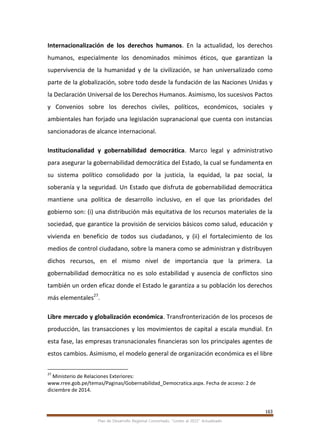 163
Plan de Desarrollo Regional Concertado. “Loreto al 2021” Actualizado
Internacionalización de los derechos humanos. En la actualidad, los derechos
humanos, especialmente los denominados mínimos éticos, que garantizan la
supervivencia de la humanidad y de la civilización, se han universalizado como
parte de la globalización, sobre todo desde la fundación de las Naciones Unidas y
la Declaración Universal de los Derechos Humanos. Asimismo, los sucesivos Pactos
y Convenios sobre los derechos civiles, políticos, económicos, sociales y
ambientales han forjado una legislación supranacional que cuenta con instancias
sancionadoras de alcance internacional.
Institucionalidad y gobernabilidad democrática. Marco legal y administrativo
para asegurar la gobernabilidad democrática del Estado, la cual se fundamenta en
su sistema político consolidado por la justicia, la equidad, la paz social, la
soberanía y la seguridad. Un Estado que disfruta de gobernabilidad democrática
mantiene una política de desarrollo inclusivo, en el que las prioridades del
gobierno son: (i) una distribución más equitativa de los recursos materiales de la
sociedad, que garantice la provisión de servicios básicos como salud, educación y
vivienda en beneficio de todos sus ciudadanos, y (ii) el fortalecimiento de los
medios de control ciudadano, sobre la manera como se administran y distribuyen
dichos recursos, en el mismo nivel de importancia que la primera. La
gobernabilidad democrática no es solo estabilidad y ausencia de conflictos sino
también un orden eficaz donde el Estado le garantiza a su población los derechos
más elementales27
.
Libre mercado y globalización económica. Transfronterización de los procesos de
producción, las transacciones y los movimientos de capital a escala mundial. En
esta fase, las empresas transnacionales financieras son los principales agentes de
estos cambios. Asimismo, el modelo general de organización económica es el libre
27
Ministerio de Relaciones Exteriores:
www.rree.gob.pe/temas/Paginas/Gobernabilidad_Democratica.aspx. Fecha de acceso: 2 de
diciembre de 2014.
 