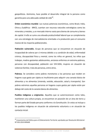165
Plan de Desarrollo Regional Concertado. “Loreto al 2021” Actualizado
geopolíticos. Asimismo, hace posible el desarrollo integral de la persona como
garantía para una adecuada calidad de vida28
.
Orden económico mundial. Las nuevas potencias económicas, como Brasil, India,
China y Sudáfrica - BRICS, cuentan con recursos naturales estratégicos como los
minerales y metales, y un mercado interno vasto para bienes de consumo y bienes
de capital. A ello se suma una elevada productividad laboral que se complementa
con una estrategia de mercadotecnia orientada a la producción para el consumo
masivo de las mayorías poblacionales.
Población vulnerable. Grupo de personas que se encuentran en situación de
incapacidad de valerse por sí mismas debido a su condición de edad, enfermedad
crónica, discapacidad física y mental, como los niños en general, los niños que
trabajan, madres gestantes adolescentes, ancianos enfermos en extrema pobreza,
personas con discapacidad, población con VIH-SIDA, mujeres en situación de
violencia familiar, trata de personas, entre otros.
Pobreza. Se considera como pobres monetarios a las personas que residen en
hogares cuyo gasto per cápita es insuficiente para adquirir una canasta básica de
alimentos y no alimentos (vivienda, vestido, educación, salud y transporte). Son
pobres extremos aquellas personas en hogares cuyos gastos per cápita están por
debajo del costo de la canasta básica de alimentos.
Pueblos indígenas u originarios. Aquellos que se autorreconocen como tales,
mantienen una cultura propia, se encuentran en posesión de un área de tierra y
forman parte del Estado peruano conforme a la Constitución. En estos se incluye a
los pueblos indígenas en situación de aislamiento voluntario o en situación de
contacto inicial.
28
Lineamientos de Política para el Ordenamiento Territorial, aprobados por Resolución Ministerial
Nº 026-2010-MINAM
 