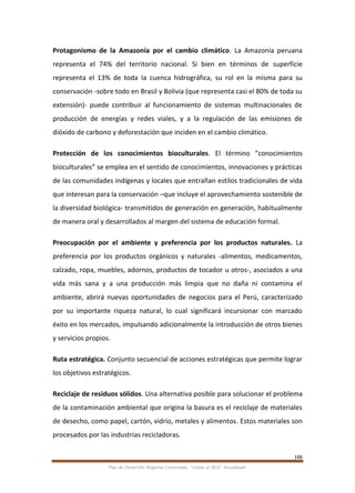 166
Plan de Desarrollo Regional Concertado. “Loreto al 2021” Actualizado
Protagonismo de la Amazonía por el cambio climático. La Amazonía peruana
representa el 74% del territorio nacional. Si bien en términos de superficie
representa el 13% de toda la cuenca hidrográfica, su rol en la misma para su
conservación -sobre todo en Brasil y Bolivia (que representa casi el 80% de toda su
extensión)- puede contribuir al funcionamiento de sistemas multinacionales de
producción de energías y redes viales, y a la regulación de las emisiones de
dióxido de carbono y deforestación que inciden en el cambio climático.
Protección de los conocimientos bioculturales. El término “conocimientos
bioculturales” se emplea en el sentido de conocimientos, innovaciones y prácticas
de las comunidades indígenas y locales que entrañan estilos tradicionales de vida
que interesan para la conservación –que incluye el aprovechamiento sostenible de
la diversidad biológica- transmitidos de generación en generación, habitualmente
de manera oral y desarrollados al margen del sistema de educación formal.
Preocupación por el ambiente y preferencia por los productos naturales. La
preferencia por los productos orgánicos y naturales -alimentos, medicamentos,
calzado, ropa, muebles, adornos, productos de tocador u otros-, asociados a una
vida más sana y a una producción más limpia que no daña ni contamina el
ambiente, abrirá nuevas oportunidades de negocios para el Perú, caracterizado
por su importante riqueza natural, lo cual significará incursionar con marcado
éxito en los mercados, impulsando adicionalmente la introducción de otros bienes
y servicios propios.
Ruta estratégica. Conjunto secuencial de acciones estratégicas que permite lograr
los objetivos estratégicos.
Reciclaje de residuos sólidos. Una alternativa posible para solucionar el problema
de la contaminación ambiental que origina la basura es el reciclaje de materiales
de desecho, como papel, cartón, vidrio, metales y alimentos. Estos materiales son
procesados por las industrias recicladoras.
 