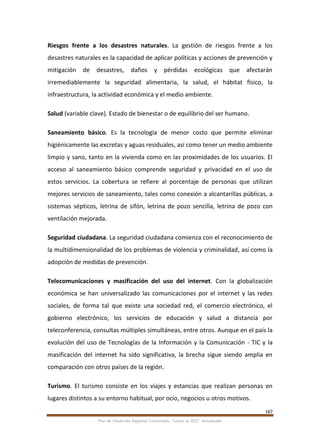 167
Plan de Desarrollo Regional Concertado. “Loreto al 2021” Actualizado
Riesgos frente a los desastres naturales. La gestión de riesgos frente a los
desastres naturales es la capacidad de aplicar políticas y acciones de prevención y
mitigación de desastres, daños y pérdidas ecológicas que afectarán
irremediablemente la seguridad alimentaria, la salud, el hábitat físico, la
infraestructura, la actividad económica y el medio ambiente.
Salud (variable clave). Estado de bienestar o de equilibrio del ser humano.
Saneamiento básico. Es la tecnología de menor costo que permite eliminar
higiénicamente las excretas y aguas residuales, así como tener un medio ambiente
limpio y sano, tanto en la vivienda como en las proximidades de los usuarios. El
acceso al saneamiento básico comprende seguridad y privacidad en el uso de
estos servicios. La cobertura se refiere al porcentaje de personas que utilizan
mejores servicios de saneamiento, tales como conexión a alcantarillas públicas, a
sistemas sépticos, letrina de sifón, letrina de pozo sencilla, letrina de pozo con
ventilación mejorada.
Seguridad ciudadana. La seguridad ciudadana comienza con el reconocimiento de
la multidimensionalidad de los problemas de violencia y criminalidad, así como la
adopción de medidas de prevención.
Telecomunicaciones y masificación del uso del internet. Con la globalización
económica se han universalizado las comunicaciones por el internet y las redes
sociales, de forma tal que existe una sociedad red, el comercio electrónico, el
gobierno electrónico, los servicios de educación y salud a distancia por
teleconferencia, consultas múltiples simultáneas, entre otros. Aunque en el país la
evolución del uso de Tecnologías de la Información y la Comunicación - TIC y la
masificación del internet ha sido significativa, la brecha sigue siendo amplia en
comparación con otros países de la región.
Turismo. El turismo consiste en los viajes y estancias que realizan personas en
lugares distintos a su entorno habitual, por ocio, negocios u otros motivos.
 