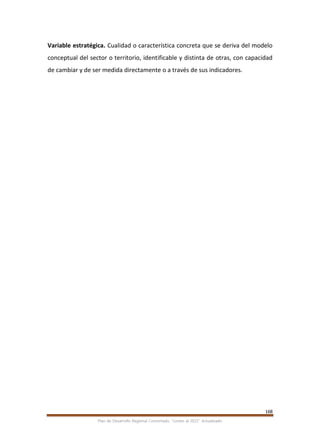 168
Plan de Desarrollo Regional Concertado. “Loreto al 2021” Actualizado
Variable estratégica. Cualidad o característica concreta que se deriva del modelo
conceptual del sector o territorio, identificable y distinta de otras, con capacidad
de cambiar y de ser medida directamente o a través de sus indicadores.
 