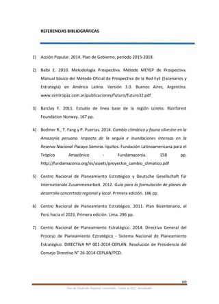 169
Plan de Desarrollo Regional Concertado. “Loreto al 2021” Actualizado
REFERENCIAS BIBLIOGRÁFICAS
1) Acción Popular. 2014. Plan de Gobierno, período 2015-2018.
2) Balbi E. 2010. Metodología Prospectiva. Método MEYEP de Prospectiva.
Manual básico del Método Oficial de Prospectiva de la Red EyE (Escenarios y
Estrategia) en América Latina. Versión 3.0. Buenos Aires, Argentina.
www.centropaz.com.ar/publicaciones/futuro/futuro32.pdf
3) Barclay F. 2011. Estudio de línea base de la región Loreto. Rainforest
Foundation Norway. 167 pp.
4) Bodmer R., T. Fang y P. Puertas. 2014. Cambio climático y fauna silvestre en la
Amazonía peruana. Impacto de la sequía e inundaciones intensas en la
Reserva Nacional Pacaya Samiria. Iquitos: Fundación Latinoamericana para el
Trópico Amazónico ‐ Fundamazonía. 158 pp.
http://fundamazonia.org/es/assets/proyectos_cambio_climatico.pdf
5) Centro Nacional de Planeamiento Estratégico y Deutsche Gesellschaft für
Internationale Zusammenarbeit. 2012. Guía para la formulación de planes de
desarrollo concertado regional y local. Primera edición. 186 pp.
6) Centro Nacional de Planeamiento Estratégico. 2011. Plan Bicentenario, el
Perú hacia el 2021. Primera edición. Lima. 286 pp.
7) Centro Nacional de Planeamiento Estratégico. 2014. Directiva General del
Proceso de Planeamiento Estratégico - Sistema Nacional de Planeamiento
Estratégico. DIRECTIVA Nº 001-2014-CEPLAN. Resolución de Presidencia del
Consejo Directivo N° 26-2014-CEPLAN/PCD.
 