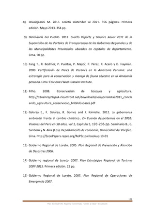 170
Plan de Desarrollo Regional Concertado. “Loreto al 2021” Actualizado
8) Dourojeanni M. 2013. Loreto sostenible al 2021. 356 páginas. Primera
edición. Mayo 2013. 354 pp.
9) Defensoría del Pueblo. 2012. Cuarto Reporte y Balance Anual 2011 de la
Supervisión de los Portales de Transparencia de los Gobiernos Regionales y de
las Municipalidades Provinciales ubicadas en capitales de departamento.
Lima. 50 pp.
10) Fang T., R. Bodmer, P. Puertas, P. Mayor, P. Pérez, R. Acero y D. Hayman.
2008. Certificación de Pieles de Pecaríes en la Amazonía Peruana: una
estrategia para la conservación y manejo de fauna silvestre en la Amazonía
peruana. Lima: Ediciones Wust-Darwin Institute.
11) Filho. 2008. Conservación de bosques y agricultura.
http://d3nehc6yl9qzo4.cloudfront.net/downloads/semjornalistas2011_concili
ando_agricultura_conservacao_britaldosoares.pdf
12) Galarza E., F. Galarza, R. Gomez and J. Kámiche. 2012. La gobernanza
ambiental frente al cambio climático.. En Cuando despertemos en el 2062:
Visiones del Perú en 50 años, vol 1, Capítulo 5, 193-236 pp. Seminario B., C.
Sanborn y N. Alva (Eds). Departamento de Economía, Universidad del Pacífico.
Lima. http://EconPapers.repec.org/RePEc:pai:bookup:13-01
13) Gobierno Regional de Loreto. 2005. Plan Regional de Prevención y Atención
de Desastres 2006.
14) Gobierno regional de Loreto. 2007. Plan Estratégico Regional de Turismo
2007-2015. Primera edición. 25 pp.
15) Gobierno Regional de Loreto. 2007. Plan Regional de Operaciones de
Emergencia 2007.
 