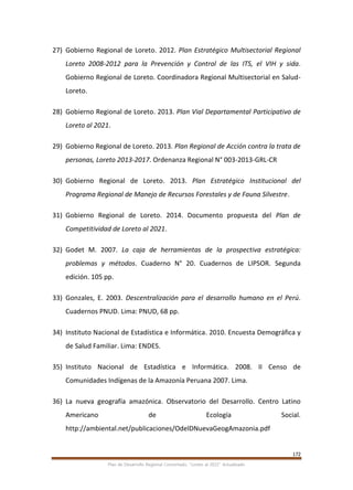 172
Plan de Desarrollo Regional Concertado. “Loreto al 2021” Actualizado
27) Gobierno Regional de Loreto. 2012. Plan Estratégico Multisectorial Regional
Loreto 2008-2012 para la Prevención y Control de las ITS, el VIH y sida.
Gobierno Regional de Loreto. Coordinadora Regional Multisectorial en Salud-
Loreto.
28) Gobierno Regional de Loreto. 2013. Plan Vial Departamental Participativo de
Loreto al 2021.
29) Gobierno Regional de Loreto. 2013. Plan Regional de Acción contra la trata de
personas, Loreto 2013-2017. Ordenanza Regional N° 003-2013-GRL-CR
30) Gobierno Regional de Loreto. 2013. Plan Estratégico Institucional del
Programa Regional de Manejo de Recursos Forestales y de Fauna Silvestre.
31) Gobierno Regional de Loreto. 2014. Documento propuesta del Plan de
Competitividad de Loreto al 2021.
32) Godet M. 2007. La caja de herramientas de la prospectiva estratégica:
problemas y métodos. Cuaderno N° 20. Cuadernos de LIPSOR. Segunda
edición. 105 pp.
33) Gonzales, E. 2003. Descentralización para el desarrollo humano en el Perú.
Cuadernos PNUD. Lima: PNUD, 68 pp.
34) Instituto Nacional de Estadística e Informática. 2010. Encuesta Demográfica y
de Salud Familiar. Lima: ENDES.
35) Instituto Nacional de Estadística e Informática. 2008. II Censo de
Comunidades Indígenas de la Amazonía Peruana 2007. Lima.
36) La nueva geografía amazónica. Observatorio del Desarrollo. Centro Latino
Americano de Ecología Social.
http://ambiental.net/publicaciones/OdelDNuevaGeogAmazonia.pdf
 