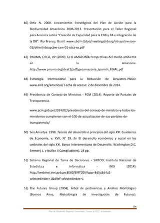 174
Plan de Desarrollo Regional Concertado. “Loreto al 2021” Actualizado
46) Ortiz N. 2008. Lineamientos Estratégicos del Plan de Acción para la
Biodiversidad Amazónica 2008-2013. Presentación para el Taller Regional
para América Latina “Creación de Capacidad para la ENB y PA e integración de
la DB”. Río Branco, Brasil. www.cbd.int/doc/meetings/nbsap/nbsapcbw-sam-
01/other/nbsapcbw-sam-01-otca-es.pdf
47) PNUMA, OTCA, UP (2009). GEO AMAZONÍA Perspectivas del medio ambiente
en la Amazonia.
http://www.pnuma.org/deat1/pdf/geoamazonia_spanish_FINAL.pdf
48) Estrategia Internacional para la Reducción de Desastres-PNUD:
www.eird.org/americas/ Fecha de acceso: 2 de diciembre de 2014.
49) Presidencia de Consejo de Ministros - PCM (2014). Reporte de Portales de
Transparencia.
www.pcm.gob.pe/2014/02/presidencia-del-consejo-de-ministros-y-todos-los-
ministerios-cumplieron-con-el-100-de-actualizacion-de-sus-portales-de-
transparencia/
50) Sen Amartya. 1998. Teorías del desarrollo a principios del siglo XXI. Cuadernos
de Economía, v, XVII, N° 29. En El desarrollo económico y social en los
umbrales del siglo XXI. Banco Interamericano de Desarrollo. Washington D.C.
Emmerij L. y Nuñez J (Compiladores). 28 pp.
51) Sistema Regional de Toma de Decisiones - SIRTOD; Instituto Nacional de
Estadística e Informática - INEI (2014).
http://webinei.inei.gob.pe:8080/SIRTOD/#app=8d5c&d4a2-
selectedIndex=1&d9ef-selectedIndex=1
52) The Futures Group (2004). Árbol de pertinencias y Análisis Morfológico
(Buenos Aires, Metodología de Investigación de Futuros).
 