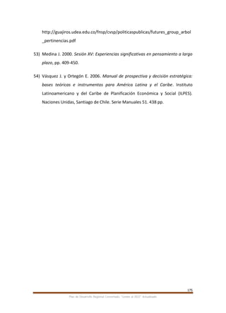 175
Plan de Desarrollo Regional Concertado. “Loreto al 2021” Actualizado
http://guajiros.udea.edu.co/fnsp/cvsp/politicaspublicas/futures_group_arbol
_pertinencias.pdf
53) Medina J. 2000. Sesión XV: Experiencias significativas en pensamiento a largo
plazo, pp. 409-450.
54) Vásquez J. y Ortegón E. 2006. Manual de prospectiva y decisión estratégica:
bases teóricas e instrumentos para América Latina y el Caribe. Instituto
Latinoamericano y del Caribe de Planificación Económica y Social (ILPES).
Naciones Unidas, Santiago de Chile. Serie Manuales 51. 438 pp.
 