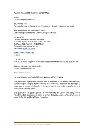 2
Plan de Desarrollo Regional Concertado. “Loreto al 2021” Actualizado
PLAN DE DESARROLLO REGIONAL CONCERTADO
AUTOR
Gobierno Regional de Loreto
EQUIPO TÉCNICO
Gerencia Regional de Planeamiento, Presupuesto y Acondicionamiento Territorial
APROBACIÓN DEL DOCUMENTO TÉCNICO
Gobierno Regional de Loreto- Ordenanza Regional N° xxxx
EDITADO POR
Derecho, Ambiente y Recursos Naturales
Jr Coronel Zegarra N° 260, Jesús María, Lima-Perú
Teléfonos (511) 2662063 (511) 4725357
Correo electrónico: darar.org.pe
Página web: www.dar.org.pe
DISEÑADO E IMPRESO POR
XXXXXX
CITA SUGERIDA
Plan de Desarrollo Regional Concertado del departamento Loreto al 2021. 2015. xxx pp.
COORDINACIÓN DE LA PUBLICACIÓN
Gobierno Regional de Loreto
Primera edición: xxxx
Hecho el Depósito Legal en la Biblioteca Nacional del Perú N° xxxxx
Esta permitida la reproducción parcial o total de este libro, su tratamiento informático, su
transmisión por cualquier forma o medio, sea electrónico, mecánico, por fotocopia u
otros; con la necesaria indicación de la fuente cuando sea usado en publicaciones o
difusión por cualquier medio.
Esta publicación es posible gracias al financiamiento de Gordon and Betty Moore
Foundation. Esta publicación presenta la opinión de sus autores y no necesariamiente la
visión de Gordon and Betty Moore Foundation.
 