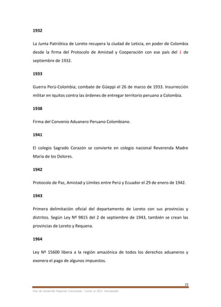 23
Plan de Desarrollo Regional Concertado. “Loreto al 2021” Actualizado
1932
La Junta Patriótica de Loreto recupera la ciudad de Leticia, en poder de Colombia
desde la firma del Protocolo de Amistad y Cooperación con ese país del 1 de
septiembre de 1932.
1933
Guerra Perú-Colombia; combate de Güeppi el 26 de marzo de 1933. Insurrección
militar en Iquitos contra las órdenes de entregar territorio peruano a Colombia.
1938
Firma del Convenio Aduanero Peruano Colombiano.
1941
El colegio Sagrado Corazón se convierte en colegio nacional Reverenda Madre
María de los Dolores.
1942
Protocolo de Paz, Amistad y Límites entre Perú y Ecuador el 29 de enero de 1942.
1943
Primera delimitación oficial del departamento de Loreto con sus provincias y
distritos. Según Ley Nº 9815 del 2 de septiembre de 1943, también se crean las
provincias de Loreto y Requena.
1964
Ley Nº 15600 libera a la región amazónica de todos los derechos aduaneros y
exonera el pago de algunos impuestos.
 