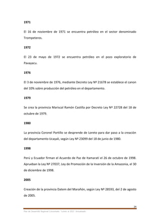 24
Plan de Desarrollo Regional Concertado. “Loreto al 2021” Actualizado
1971
El 16 de noviembre de 1971 se encuentra petróleo en el sector denominado
Trompeteros.
1972
El 23 de mayo de 1972 se encuentra petróleo en el pozo exploratorio de
Pavayacu.
1976
El 3 de noviembre de 1976, mediante Decreto Ley Nº 21678 se establece el canon
del 10% sobre producción del petróleo en el departamento.
1979
Se crea la provincia Mariscal Ramón Castilla por Decreto Ley Nº 22728 del 18 de
octubre de 1979.
1980
La provincia Coronel Portillo se desprende de Loreto para dar paso a la creación
del departamento Ucayali, según Ley Nº 23099 del 18 de junio de 1980.
1998
Perú y Ecuador firman el Acuerdo de Paz de Itamaratí el 26 de octubre de 1998.
Aprueban la Ley Nº 27037, Ley de Promoción de la Inversión de la Amazonia, el 30
de diciembre de 1998.
2005
Creación de la provincia Datem del Marañón, según Ley Nº 28593, del 2 de agosto
de 2005.
 