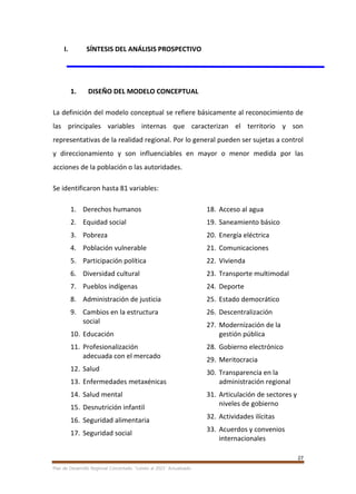 27
Plan de Desarrollo Regional Concertado. “Loreto al 2021” Actualizado
I. SÍNTESIS DEL ANÁLISIS PROSPECTIVO
1. DISEÑO DEL MODELO CONCEPTUAL
La definición del modelo conceptual se refiere básicamente al reconocimiento de
las principales variables internas que caracterizan el territorio y son
representativas de la realidad regional. Por lo general pueden ser sujetas a control
y direccionamiento y son influenciables en mayor o menor medida por las
acciones de la población o las autoridades.
Se identificaron hasta 81 variables:
1. Derechos humanos
2. Equidad social
3. Pobreza
4. Población vulnerable
5. Participación política
6. Diversidad cultural
7. Pueblos indígenas
8. Administración de justicia
9. Cambios en la estructura
social
10. Educación
11. Profesionalización
adecuada con el mercado
12. Salud
13. Enfermedades metaxénicas
14. Salud mental
15. Desnutrición infantil
16. Seguridad alimentaria
17. Seguridad social
18. Acceso al agua
19. Saneamiento básico
20. Energía eléctrica
21. Comunicaciones
22. Vivienda
23. Transporte multimodal
24. Deporte
25. Estado democrático
26. Descentralización
27. Modernización de la
gestión pública
28. Gobierno electrónico
29. Meritocracia
30. Transparencia en la
administración regional
31. Articulación de sectores y
niveles de gobierno
32. Actividades ilícitas
33. Acuerdos y convenios
internacionales
 