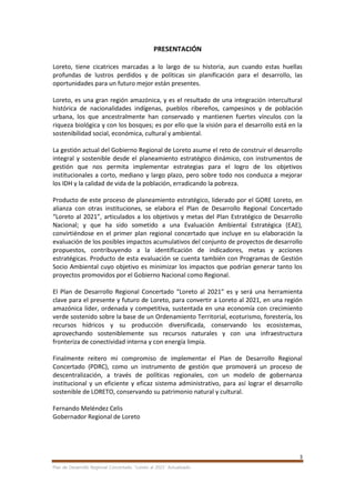 3
Plan de Desarrollo Regional Concertado. “Loreto al 2021” Actualizado
PRESENTACIÓN
Loreto, tiene cicatrices marcadas a lo largo de su historia, aun cuando estas huellas
profundas de lustros perdidos y de políticas sin planificación para el desarrollo, las
oportunidades para un futuro mejor están presentes.
Loreto, es una gran región amazónica, y es el resultado de una integración intercultural
histórica de nacionalidades indígenas, pueblos ribereños, campesinos y de población
urbana, los que ancestralmente han conservado y mantienen fuertes vínculos con la
riqueza biológica y con los bosques; es por ello que la visión para el desarrollo está en la
sostenibilidad social, económica, cultural y ambiental.
La gestión actual del Gobierno Regional de Loreto asume el reto de construir el desarrollo
integral y sostenible desde el planeamiento estratégico dinámico, con instrumentos de
gestión que nos permita implementar estrategias para el logro de los objetivos
institucionales a corto, mediano y largo plazo, pero sobre todo nos conduzca a mejorar
los IDH y la calidad de vida de la población, erradicando la pobreza.
Producto de este proceso de planeamiento estratégico, liderado por el GORE Loreto, en
alianza con otras instituciones, se elabora el Plan de Desarrollo Regional Concertado
“Loreto al 2021”, articulados a los objetivos y metas del Plan Estratégico de Desarrollo
Nacional; y que ha sido sometido a una Evaluación Ambiental Estratégica (EAE),
convirtiéndose en el primer plan regional concertado que incluye en su elaboración la
evaluación de los posibles impactos acumulativos del conjunto de proyectos de desarrollo
propuestos, contribuyendo a la identificación de indicadores, metas y acciones
estratégicas. Producto de esta evaluación se cuenta también con Programas de Gestión
Socio Ambiental cuyo objetivo es minimizar los impactos que podrían generar tanto los
proyectos promovidos por el Gobierno Nacional como Regional.
El Plan de Desarrollo Regional Concertado “Loreto al 2021” es y será una herramienta
clave para el presente y futuro de Loreto, para convertir a Loreto al 2021, en una región
amazónica líder, ordenada y competitiva, sustentada en una economía con crecimiento
verde sostenido sobre la base de un Ordenamiento Territorial, ecoturismo, forestería, los
recursos hídricos y su producción diversificada, conservando los ecosistemas,
aprovechando sosteniblemente sus recursos naturales y con una infraestructura
fronteriza de conectividad interna y con energía limpia.
Finalmente reitero mi compromiso de implementar el Plan de Desarrollo Regional
Concertado (PDRC), como un instrumento de gestión que promoverá un proceso de
descentralización, a través de políticas regionales, con un modelo de gobernanza
institucional y un eficiente y eficaz sistema administrativo, para así lograr el desarrollo
sostenible de LORETO, conservando su patrimonio natural y cultural.
Fernando Meléndez Celis
Gobernador Regional de Loreto
 