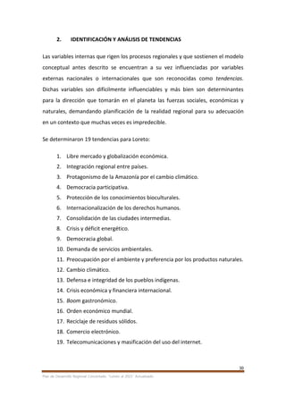 30
Plan de Desarrollo Regional Concertado. “Loreto al 2021” Actualizado
2. IDENTIFICACIÓN Y ANÁLISIS DE TENDENCIAS
Las variables internas que rigen los procesos regionales y que sostienen el modelo
conceptual antes descrito se encuentran a su vez influenciadas por variables
externas nacionales o internacionales que son reconocidas como tendencias.
Dichas variables son difícilmente influenciables y más bien son determinantes
para la dirección que tomarán en el planeta las fuerzas sociales, económicas y
naturales, demandando planificación de la realidad regional para su adecuación
en un contexto que muchas veces es impredecible.
Se determinaron 19 tendencias para Loreto:
1. Libre mercado y globalización económica.
2. Integración regional entre países.
3. Protagonismo de la Amazonía por el cambio climático.
4. Democracia participativa.
5. Protección de los conocimientos bioculturales.
6. Internacionalización de los derechos humanos.
7. Consolidación de las ciudades intermedias.
8. Crisis y déficit energético.
9. Democracia global.
10. Demanda de servicios ambientales.
11. Preocupación por el ambiente y preferencia por los productos naturales.
12. Cambio climático.
13. Defensa e integridad de los pueblos indígenas.
14. Crisis económica y financiera internacional.
15. Boom gastronómico.
16. Orden económico mundial.
17. Reciclaje de residuos sólidos.
18. Comercio electrónico.
19. Telecomunicaciones y masificación del uso del internet.
 