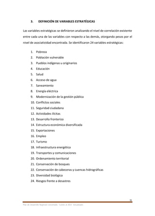 31
Plan de Desarrollo Regional Concertado. “Loreto al 2021” Actualizado
3. DEFINICIÓN DE VARIABLES ESTRATÉGICAS
Las variables estratégicas se definieron analizando el nivel de correlación existente
entre cada una de las variables con respecto a las demás, otorgando pesos por el
nivel de asociatividad encontrada. Se identificaron 24 variables estratégicas:
1. Pobreza
2. Población vulnerable
3. Pueblos indígenas u originarios
4. Educación
5. Salud
6. Acceso de agua
7. Saneamiento
8. Energía eléctrica
9. Modernización de la gestión pública
10. Conflictos sociales
11. Seguridad ciudadana
12. Actividades ilícitas
13. Desarrollo fronterizo
14. Estructura económica diversificada
15. Exportaciones
16. Empleo
17. Turismo
18. Infraestructura energética
19. Transportes y comunicaciones
20. Ordenamiento territorial
21. Conservación de bosques
22. Conservación de cabeceras y cuencas hidrográficas
23. Diversidad biológica
24. Riesgos frente a desastres
 