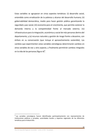 32
Plan de Desarrollo Regional Concertado. “Loreto al 2021” Actualizado
Estas variables se agruparon en cinco aspectos temáticos: (i) desarrollo social,
entendido como erradicación de la pobreza y alcance del desarrollo humano; (ii)
gobernabilidad democrática, medio para hacer gestión pública garantizando la
seguridad y paz social; (iii) economía para el crecimiento, que permita sostener la
demanda interna y la competitividad frente al mercado externo; (iv)
infraestructura para la integración, económica y social de más personas dentro del
departamento, y (v) recursos naturales y gestión de riesgo frente a desastres, con
énfasis en su conservación (que incluye el aprovechamiento sostenible). Los
cambios que experimenten estas variables estratégicas determinarán cambios en
otras variables de ese u otro aspecto, y finalmente permitirán cambios integrales
en la vida de las personas (figura 4)4
.
4
Las variables estratégicas fueron identificadas participativamente con representantes de
instituciones públicas y privadas, autoridades locales y expertos regionales de las diferentes
temáticas para el desarrollo.
 