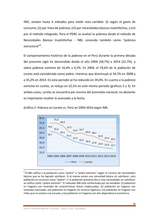 36
Plan de Desarrollo Regional Concertado. “Loreto al 2021” Actualizado
INEI, existen hasta 4 métodos para medir esta variable: (i) según el gasto de
consumo; (ii) por línea de pobreza; (iii) por necesidades básicas insatisfechas, y (iv)
por el método integrado. Para el PDRC se analizó la pobreza desde el método de
Necesidades Básicas Insatisfechas - NBI, conocido también como “pobreza
estructural”6
.
El comportamiento histórico de la pobreza en el Perú durante la primera década
del presente siglo ha descendido desde el año 2004 (58,7%) a 2014 (22,7%), y
sobre pobreza extrema de 16,4% a 4,3%. En 2004, el 74,6% de la población de
Loreto está considerada como pobre, mientras que disminuyó al 54,7% en 2008 y
a 35,2% en 2014. En este período se ha reducido en 39,4%. En cuanto a la pobreza
extrema en Loreto, se redujo en 22,5% en este mismo período (gráficos 2 y 3). En
ambos casos, Loreto se encuentra por encima del promedio nacional, no obstante
es importante resaltar lo avanzado a la fecha.
Gráfico 2. Pobreza en Loreto vs. Perú en 2004-2014 según NBI.
6
El NBI califica a la población como “pobre” o “pobre extremo” según el número de necesidades
básicas que se ha logrado satisfacer. Si al menos existe una necesidad básica sin satisfacer, esta
población se reconoce como “pobre”; si la población presenta dos o más necesidades sin satisfacer
se califica como “pobre extremo”. El indicador NBI está conformado por las variables: (i) población
en hogares con viviendas de características físicas inadecuadas; (ii) población en hogares con
viviendas hacinadas; (iii) población en hogares sin servicio higiénico; (iv) población en hogares con
niños que no asisten a la escuela, y (v) población en hogares con alta dependencia económica.
58.7
55.6
49.1
42.4
37.3
33.5
30.8
27.8 25.8 23.9 22.7
74.6
75.0
69.9
57.5
53.0 54.7
49.8 48.1
41.8
37.4 35.2
15.0
25.0
35.0
45.0
55.0
65.0
75.0
85.0
2004 2005 2006 2007 2008 2009 2010 2011 2012 2013 2014
Perú Loreto
 