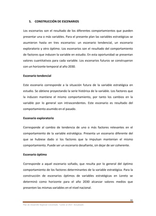 61
Plan de Desarrollo Regional Concertado. “Loreto al 2021” Actualizado
5. CONSTRUCCIÓN DE ESCENARIOS
Los escenarios son el resultado de los diferentes comportamientos que pueden
presentar una o más variables. Para el presente plan las variables estratégicas se
asumieron hasta en tres escenarios: un escenario tendencial, un escenario
exploratorio y otro óptimo. Los escenarios son el resultado del comportamiento
de factores que inducen la variable en estudio. En esta oportunidad se presentan
valores cuantitativos para cada variable. Los escenarios futuros se construyeron
con un horizonte temporal al año 2030.
Escenario tendencial
Este escenario corresponde a la situación futura de la variable estratégica en
estudio. Se obtiene proyectando la serie histórica de la variable. Los factores que
la inducen mantiene el mismo comportamiento, por tanto los cambios en la
variable por lo general son intrascendentes. Este escenario es resultado del
comportamiento asumido en el pasado.
Escenario exploratorio
Corresponde al cambio de tendencia de uno o más factores relevantes en el
comportamiento de la variable estratégica. Presenta un escenario diferente del
que se hubiese dado si los factores que la impulsan mantenían el mismo
comportamiento. Puede ser un escenario desafiante, sin dejar de ser coherente.
Escenario óptimo
Corresponde a aquel escenario soñado, que resulta por lo general del óptimo
comportamiento de los factores determinantes de la variable estratégica. Para la
construcción de escenarios óptimos de variables estratégicas en Loreto se
determinó como horizonte para el año 2030 alcanzar valores medios que
presenten las mismas variables en el nivel nacional.
 