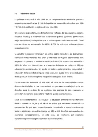 62
Plan de Desarrollo Regional Concertado. “Loreto al 2021” Actualizado
5.1 Desarrollo social
La pobreza estructural al año 2030, en un comportamiento tendencial presenta
una reducción significativa: 8,15% de la población es considerada pobre (una NBI)
y 5,76% de la población es pobre extrema (dos NBI).
Un escenario exploratorio, donde la eficiencia y eficacia de los programas sociales
en zonas rurales y el incremento de la inversión (pública y privada) permiten un
mejor rendimiento, haría posible que la pobreza pueda reducirse aún más. En tal
caso se calcula un aproximado de 6,8% y 4,72% de pobreza y pobreza extrema
respectivamente.
La variable “población vulnerable” se califica sobre indicadores de desnutrición
crónica en niños menores de 5 años y embarazo en mujeres adolescentes. Con
respecto a la primera, la tendencia histórica al año 2030 observa una reducción a
9,6% de niños con desnutrición, y el segundo indicador se reduce al 13% de
adolescentes embarazadas. Un ajuste en factores determinantes, como salud y
educación de la sociedad civil para estos casos, nos puede llevar a una reducción
de 6% y 8%; un escenario óptimo nos pondría debajo de estos niveles.
En un escenario tendencial al año 2030, el 100% de las comunidades nativas
deben estar tituladas, lo cual representaría un gran avance en el ejercicio de sus
derechos para la gestión de su territorio. Los alcances de este escenario se
proyectan al escenario exploratorio y óptimo que se quiere alcanzar.
En un escenario tendencial - al año 2030 - la educación primaria del departamento
deberá alcanzar el 19,4% y el 58,4% de niños que resuelven matemática y
comprenden lo que leen, respectivamente. Induciendo el comportamiento de
factores adicionales se podría alcanzar un 50% y 65% de niños que aprueban los
exámenes correspondientes. En este caso, los resultados del escenario
exploratorio pueden acogerse como un escenario óptimo.
 