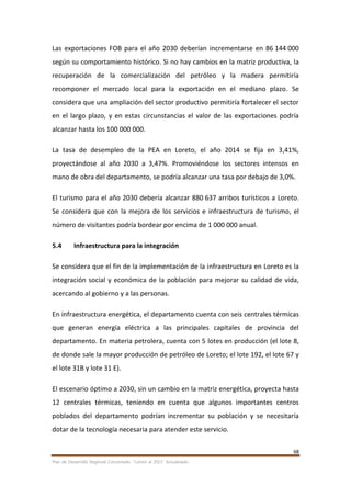 68
Plan de Desarrollo Regional Concertado. “Loreto al 2021” Actualizado
Las exportaciones FOB para el año 2030 deberían incrementarse en 86 144 000
según su comportamiento histórico. Si no hay cambios en la matriz productiva, la
recuperación de la comercialización del petróleo y la madera permitiría
recomponer el mercado local para la exportación en el mediano plazo. Se
considera que una ampliación del sector productivo permitiría fortalecer el sector
en el largo plazo, y en estas circunstancias el valor de las exportaciones podría
alcanzar hasta los 100 000 000.
La tasa de desempleo de la PEA en Loreto, el año 2014 se fija en 3,41%,
proyectándose al año 2030 a 3,47%. Promoviéndose los sectores intensos en
mano de obra del departamento, se podría alcanzar una tasa por debajo de 3,0%.
El turismo para el año 2030 debería alcanzar 880 637 arribos turísticos a Loreto.
Se considera que con la mejora de los servicios e infraestructura de turismo, el
número de visitantes podría bordear por encima de 1 000 000 anual.
5.4 Infraestructura para la integración
Se considera que el fin de la implementación de la infraestructura en Loreto es la
integración social y económica de la población para mejorar su calidad de vida,
acercando al gobierno y a las personas.
En infraestructura energética, el departamento cuenta con seis centrales térmicas
que generan energía eléctrica a las principales capitales de provincia del
departamento. En materia petrolera, cuenta con 5 lotes en producción (el lote 8,
de donde sale la mayor producción de petróleo de Loreto; el lote 192, el lote 67 y
el lote 31B y lote 31 E).
El escenario óptimo a 2030, sin un cambio en la matriz energética, proyecta hasta
12 centrales térmicas, teniendo en cuenta que algunos importantes centros
poblados del departamento podrían incrementar su población y se necesitaría
dotar de la tecnología necesaria para atender este servicio.
 