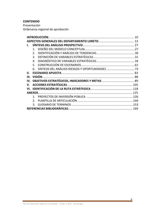 8
Plan de Desarrollo Regional Concertado. “Loreto al 2021” Actualizado
CONTENIDO
Presentación
Ordenanza regional de aprobación
INTRODUCCIÓN......................................................................................................... 10
ASPECTOS GENERALES DEL DEPARTAMENTO LORETO. .......................................... 13
I. SÍNTESIS DEL ANÁLISIS PROSPECTIVO............................................................... 27
1. DISEÑO DEL MODELO CONCEPTUAL.............................................................27
2. IDENTIFICACIÓN Y ANÁLISIS DE TENDENCIAS...............................................30
3. DEFINICIÓN DE VARIABLES ESTRATÉGICAS...................................................31
4. DIAGNÓSTICO DE VARIABLES ESTRATÉGICAS...............................................34
5. CONSTRUCCIÓN DE ESCENARIOS..................................................................61
6. SINTESIS DEL ANÁLISIS RIESGOS Y OPORTUNIDADES...................................73
II. ESCENARIO APUESTA......................................................................................... 83
III. VISIÓN................................................................................................................. 88
IV. OBJETIVOS ESTRATÉGICOS, INDICADORES Y METAS........................................ 89
V. ACCIONES ESTRATÉGICAS................................................................................ 105
VI. IDENTIFICACIÓN DE LA RUTA ESTRÁTEGICA ................................................... 118
ANEXOS.................................................................................................................... 125
1. PROYECTOS DE INVERSIÓN PÚBLICA .........................................................126
2. PLANTILLA DE ARTICULACIÓN.....................................................................144
3. GLOSARIO DE TERMINOS ............................................................................153
REFERENCIAS BIBLIOGRÁFICAS............................................................................... 169
 