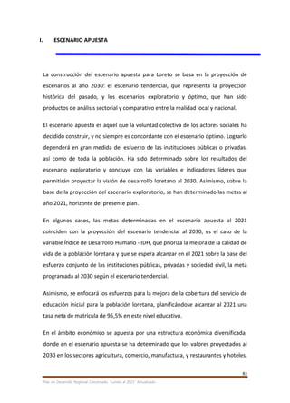83
Plan de Desarrollo Regional Concertado. “Loreto al 2021” Actualizado
I. ESCENARIO APUESTA
La construcción del escenario apuesta para Loreto se basa en la proyección de
escenarios al año 2030: el escenario tendencial, que representa la proyección
histórica del pasado, y los escenarios exploratorio y óptimo, que han sido
productos de análisis sectorial y comparativo entre la realidad local y nacional.
El escenario apuesta es aquel que la voluntad colectiva de los actores sociales ha
decidido construir, y no siempre es concordante con el escenario óptimo. Lograrlo
dependerá en gran medida del esfuerzo de las instituciones públicas o privadas,
así como de toda la población. Ha sido determinado sobre los resultados del
escenario exploratorio y concluye con las variables e indicadores líderes que
permitirán proyectar la visión de desarrollo loretano al 2030. Asimismo, sobre la
base de la proyección del escenario exploratorio, se han determinado las metas al
año 2021, horizonte del presente plan.
En algunos casos, las metas determinadas en el escenario apuesta al 2021
coinciden con la proyección del escenario tendencial al 2030; es el caso de la
variable Índice de Desarrollo Humano - IDH, que prioriza la mejora de la calidad de
vida de la población loretana y que se espera alcanzar en el 2021 sobre la base del
esfuerzo conjunto de las instituciones públicas, privadas y sociedad civil, la meta
programada al 2030 según el escenario tendencial.
Asimismo, se enfocará los esfuerzos para la mejora de la cobertura del servicio de
educación inicial para la población loretana, planificándose alcanzar al 2021 una
tasa neta de matrícula de 95,5% en este nivel educativo.
En el ámbito económico se apuesta por una estructura económica diversificada,
donde en el escenario apuesta se ha determinado que los valores proyectados al
2030 en los sectores agricultura, comercio, manufactura, y restaurantes y hoteles,
 