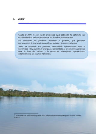 88
Plan de Desarrollo Regional Concertado. “Loreto al 2021” Actualizado
II. VISIÓN11
11
De acuerdo con el Escenario Apuesta, se ha construido de manera participativa la visión “Loreto
al 2021”.
“Loreto al 2021 es una región amazónica cuya población ha satisfecho sus
necesidad básicas y ejerce plenamente sus derechos fundamentales.
Esta conducida por gobiernos modernos y eficientes, que gestionan
oportunamente la ocurrencia de conflictos sociales y desastres naturales.
Loreto ha integrado sus fronteras, desarrollado infraestructura para la
conectividad y la provisión de energía, ha consolidado su crecimiento económico
sobre la base del turismo y la producción diversificada, aprovechando
sosteniblemente sus recursos naturales”.
 