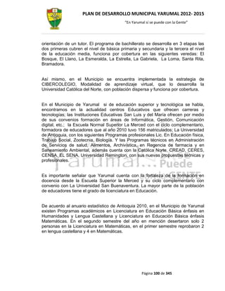 PLAN DE DESARROLLO MUNICIPAL YARUMAL 2012- 2015
                                         “En Yarumal sí se puede con la Gente”




orientación de un tutor. El programa de bachillerato se desarrolla en 3 etapas las
dos primeras cubren el nivel de básica primaria y secundaria y la tercera el nivel
de la educación media, funciona por cobertura en las siguientes veredas: El
Bosque, El Llano, La Esmeralda, La Estrella, La Gabriela, La Loma, Santa Rita,
Bramadora.


Así mismo, en el Municipio se encuentra implementada la estrategia de
CIBERCOLEGIO, Modalidad de aprendizaje virtual, que lo desarrolla la
Universidad Católica del Norte, con población dispersa y funciona por cobertura.


En el Municipio de Yarumal si de educación superior y tecnológica se habla,
encontramos en la actualidad centros Educativos que ofrecen carreras y
tecnologías; las Instituciones Educativas San Luis y del María ofrecen por medio
de sus convenios formación en áreas de Informática, Gestión, Comunicación
digital, etc.; la Escuela Normal Superior La Merced con el ciclo complementario,
formadora de educadores que al año 2010 tuvo 156 matriculados; La Universidad
de Antioquia, con los siguientes Programas profesionales Lic. En Educación física,
Trabajo Social, Zootecnia, Biología. Y las Programas técnicos en Administración
de Servicios de salud, Alimentos, Archivística, en Regencia de farmacia y en
Saneamiento Ambiental, además cuenta con la Católica Norte, CREAD, CERES,
CENSA, EL SENA, Universidad Remington, con sus nuevas propuestas técnicas y
profesionales.


Es importante señalar que Yarumal cuenta con la fortaleza de la formación en
docencia desde la Escuela Superior la Merced y su ciclo complementario con
convenio con La Universidad San Buenaventura. La mayor parte de la población
de educadores tiene el grado de licenciatura en Educación.


De acuerdo al anuario estadístico de Antioquia 2010, en el Municipio de Yarumal
existen Programas académicos en Licenciatura en Educación Básica énfasis en
Humanidades y Lengua Castellana y Licenciatura en Educación Básica énfasis
Matemáticas. En el segundo semestre del año en mención desertaron solo 2
personas en la Licenciatura en Matemáticas, en el primer semestre reprobaron 2
en lengua castellana y 4 en Matemáticas.




                                                  Página 100 de 345
 