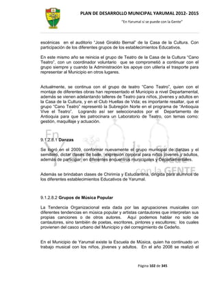 PLAN DE DESARROLLO MUNICIPAL YARUMAL 2012- 2015
                                          “En Yarumal sí se puede con la Gente”




escénicas en el auditorio “José Giraldo Bernal” de la Casa de la Cultura. Con
participación de los diferentes grupos de los establecimientos Educativos.

En este mismo año se reinicia el grupo de Teatro de la Casa de la Cultura “Cano
Teatro”, con un coordinador voluntario que se comprometió a continuar con el
grupo siempre y cuando la Administración los apoye con utilería el trasporte para
representar al Municipio en otros lugares.


Actualmente, se continua con el grupo de teatro “Cano Teatro”, quien con el
montaje de diferentes obras han representado el Municipio a nivel Departamental,
además se vienen adelantando talleres de Teatro para niños, jóvenes y adultos en
la Casa de la Cultura, y en el Club Huellas de Vida; es importante resaltar, que el
grupo “Cano Teatro” representó la Subregión Norte en el programa de “Antioquia
Vive el Teatro”. Logrando así ser seleccionados por el Departamento de
Antioquia para que les patrocinara un Laboratorio de Teatro, con temas como:
gestión, maquillaje y actuación.



9.1.2.8.1 Danzas

Se logró en el 2009, conformar nuevamente el grupo municipal de danzas y el
semillero, dictar clases de baile, expresión corporal para niños jóvenes y adultos,
además de participar en diferentes encuentros municipales y Departamentales.


Además se brindaban clases de Chirimía y Estudiantina, dirigida para alumnos de
los diferentes establecimientos Educativos de Yarumal.



9.1.2.8.2 Grupos de Música Popular

La Tendencia Organizacional esta dada por las agrupaciones musicales con
diferentes tendencias en música popular y artistas cantautores que interpretan sus
propias canciones o de otros autores. Aquí podemos hablar no solo de
cantautores, sino también de poetas, escritores, pintores y escultores; los cuales
provienen del casco urbano del Municipio y del corregimiento de Cedeño.


En el Municipio de Yarumal existe la Escuela de Música, quien ha continuado un
trabajo musical con los niños, jóvenes y adultos. En el año 2008 se realizó el



                                                   Página 102 de 345
 